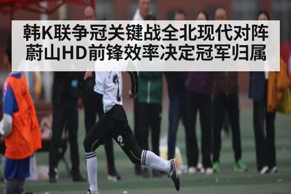 韩K联争冠关键战全北现代对阵蔚山HD前锋效率决定冠军归属